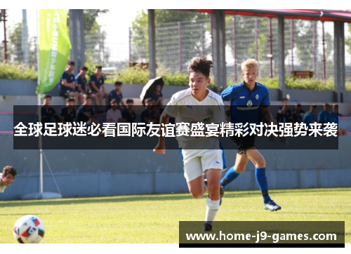 全球足球迷必看国际友谊赛盛宴精彩对决强势来袭 全球足球迷必看国际友谊赛盛宴精彩对决强势来袭