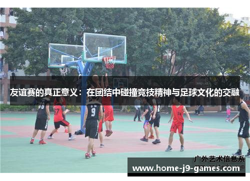 友谊赛的真正意义:在团结中碰撞竞技精神与足球文化的交融 友谊赛的真正意义:在团结中碰撞竞技精神与足球文化的交融