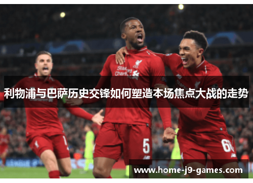 利物浦与巴萨历史交锋如何塑造本场焦点大战的走势
