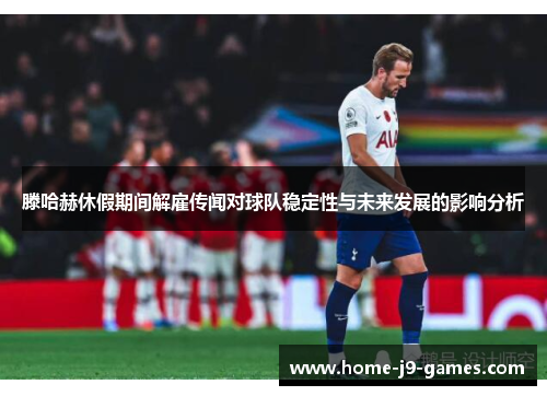 滕哈赫休假期间解雇传闻对球队稳定性与未来发展的影响分析 滕哈赫休假期间解雇传闻对球队稳定性与未来发展的影响分析