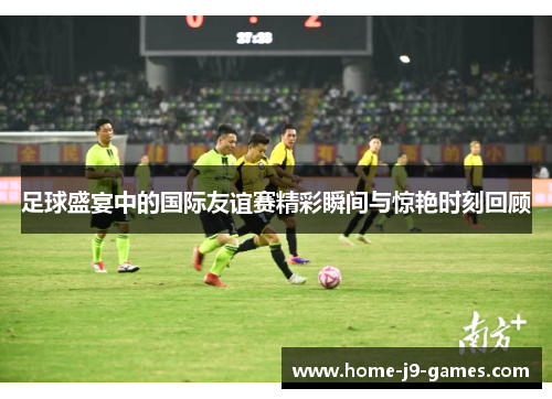 足球盛宴中的国际友谊赛精彩瞬间与惊艳时刻回顾