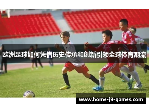 欧洲足球如何凭借历史传承和创新引领全球体育潮流 欧洲足球如何凭借历史传承和创新引领全球体育潮流