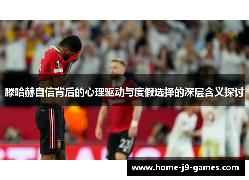 滕哈赫自信背后的心理驱动与度假选择的深层含义探讨