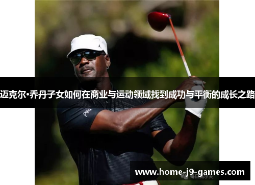 迈克尔·乔丹子女如何在商业与运动领域找到成功与平衡的成长之路 迈克尔·乔丹子女如何在商业与运动领域找到成功与平衡的成长之路