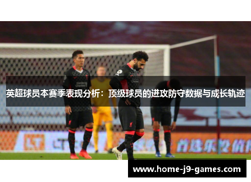 英超球员本赛季表现分析：顶级球员的进攻防守数据与成长轨迹