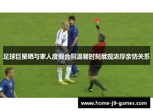 足球巨星晒与家人度假合照温馨时刻展现浓厚亲情关系