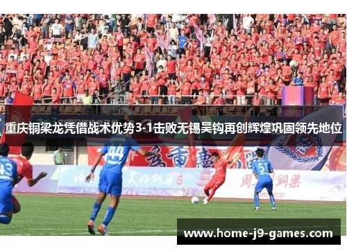 重庆铜梁龙凭借战术优势3-1击败无锡吴钩再创辉煌巩固领先地位
