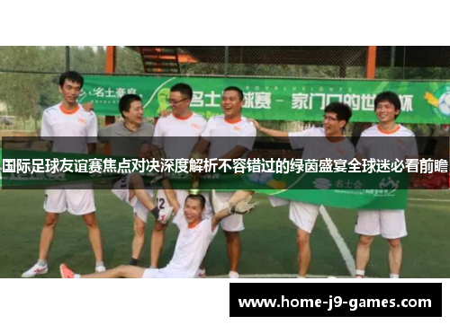 国际足球友谊赛焦点对决深度解析不容错过的绿茵盛宴全球迷必看前瞻